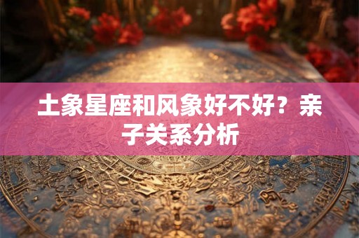 土象星座和风象好不好？亲子关系分析
