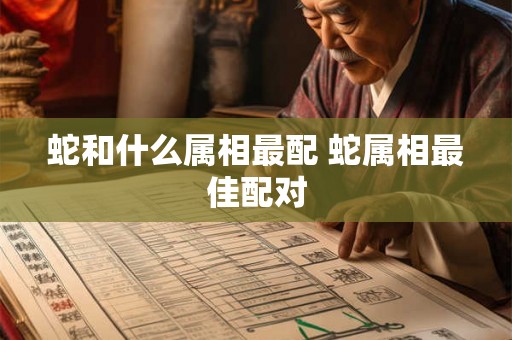 蛇和什么属相最配 蛇属相最佳配对