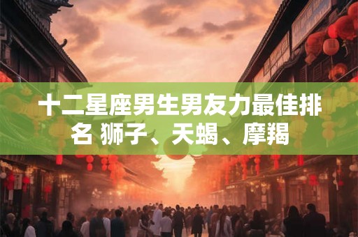 十二星座男生男友力最佳排名 狮子、天蝎、摩羯