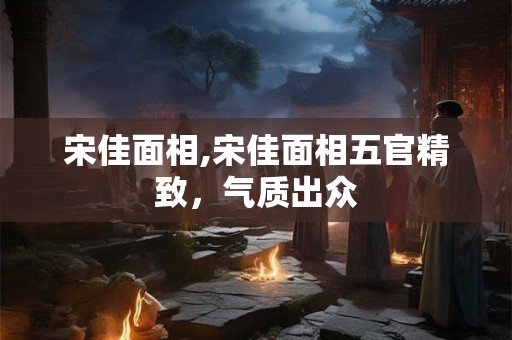 宋佳面相,宋佳面相五官精致，气质出众