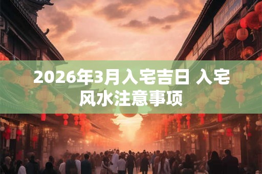 2026年3月入宅吉日 入宅风水注意事项