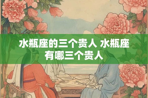 水瓶座的三个贵人 水瓶座有哪三个贵人 水瓶座的三个贵人 水瓶座有哪三个贵人
