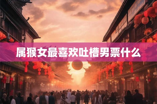 属猴女最喜欢吐槽男票什么 属猴女最喜欢吐槽男票什么
