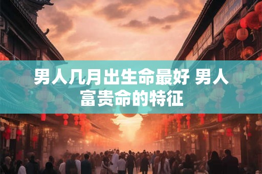 男人几月出生命最好 男人富贵命的特征 男人几月出生命最好 男人富贵命的特征