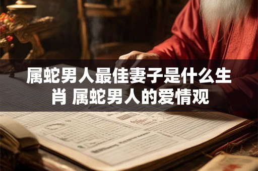 属蛇男人最佳妻子是什么生肖 属蛇男人的爱情观 属蛇男人最佳妻子是什么生肖 属蛇男人的爱情观