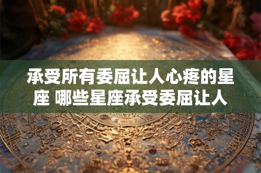 承受所有委屈让人心疼的星座 哪些星座承受委屈让人心疼