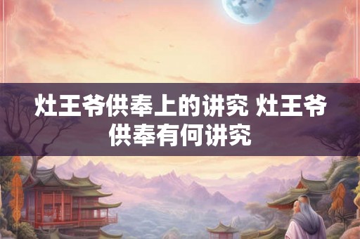 灶王爷供奉上的讲究 灶王爷供奉有何讲究
