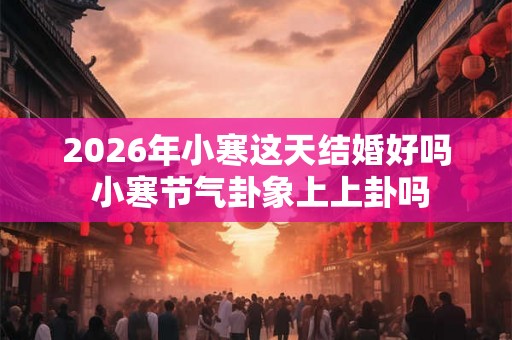 2026年小寒这天结婚好吗 小寒节气卦象上上卦吗