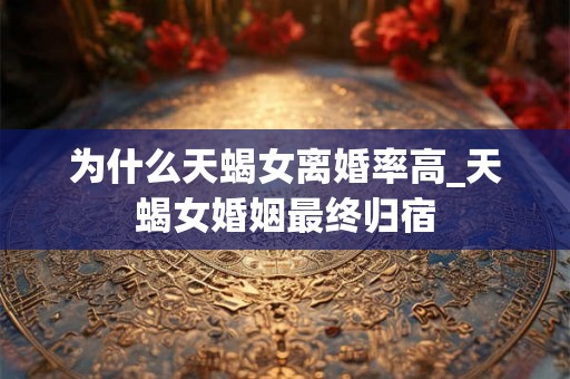 为什么天蝎女离婚率高_天蝎女婚姻最终归宿