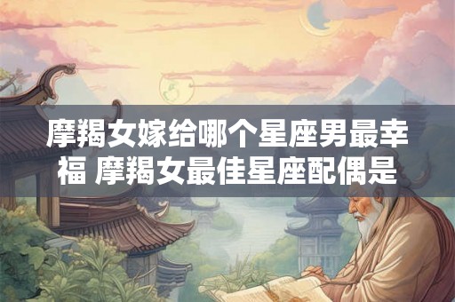 摩羯女嫁给哪个星座男最幸福 摩羯女最佳星座配偶是谁
