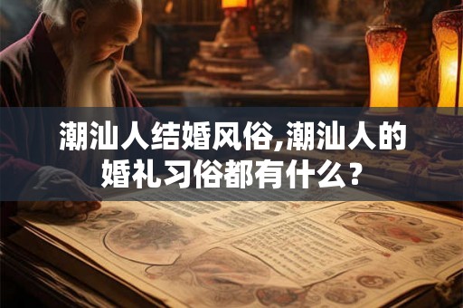 潮汕人结婚风俗,潮汕人的婚礼习俗都有什么? 潮汕人结婚风俗,潮汕人的婚礼习俗都有什么?