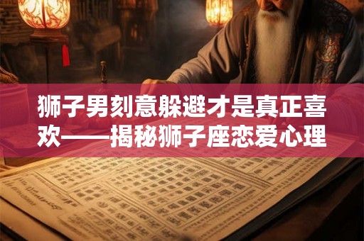 狮子男刻意躲避才是真正喜欢——揭秘狮子座恋爱心理