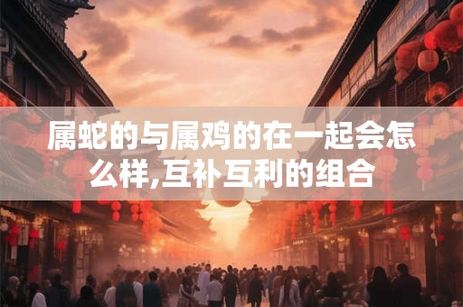 属蛇的与属鸡的在一起会怎么样,互补互利的组合