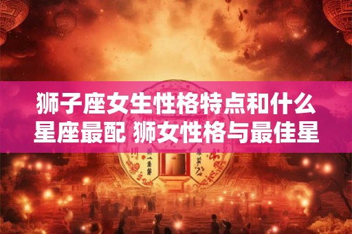 狮子座女生性格特点和什么星座最配 狮女性格与最佳星座 狮子座女生性格特点和什么星座最配 狮女性格与最佳星座