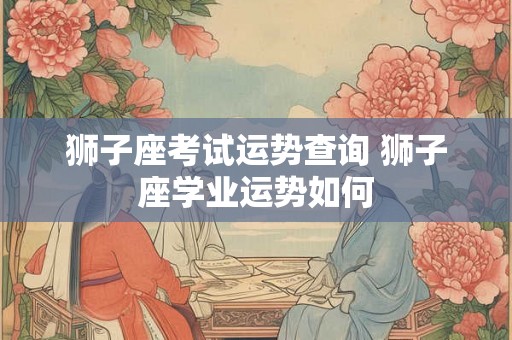 狮子座考试运势查询 狮子座学业运势如何 狮子座考试运势查询 狮子座学业运势如何