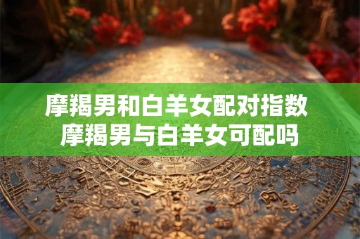 摩羯男和白羊女配对指数 摩羯男与白羊女可配吗 摩羯男和白羊女配对指数 摩羯男与白羊女可配吗