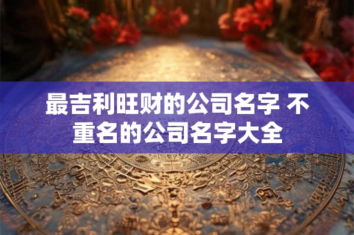 最吉利旺财的公司名字 不重名的公司名字大全