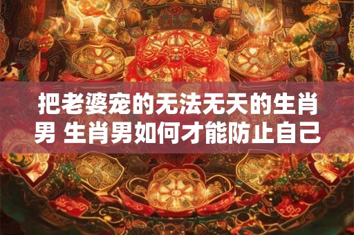 把老婆宠的无法无天的生肖男 生肖男如何才能防止自己被把老婆宠的无法无天
