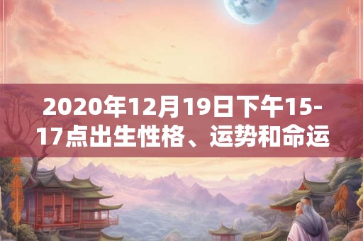 2020年12月19日下午15-17点出生性格、运势和命运 2020年12月19日下午15-17点出生性格、运势和命运
