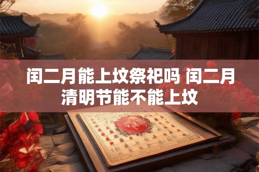 闰二月能上坟祭祀吗 闰二月清明节能不能上坟 闰二月能上坟祭祀吗 闰二月清明节能不能上坟