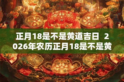 正月18是不是黄道吉日 2026年农历正月18是不是黄道吉日 正月18是不是黄道吉日 2026年农历正月18是不是黄道吉日
