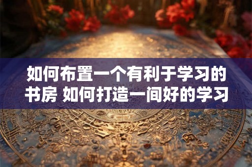 如何布置一个有利于学习的书房 如何打造一间好的学习书房