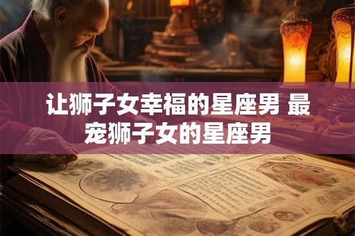 让狮子女幸福的星座男 最宠狮子女的星座男