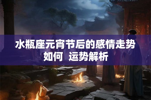 水瓶座元宵节后的感情走势如何  运势解析