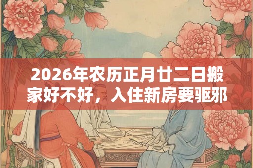 2026年农历正月廿二日搬家好不好，入住新房要驱邪吗？
