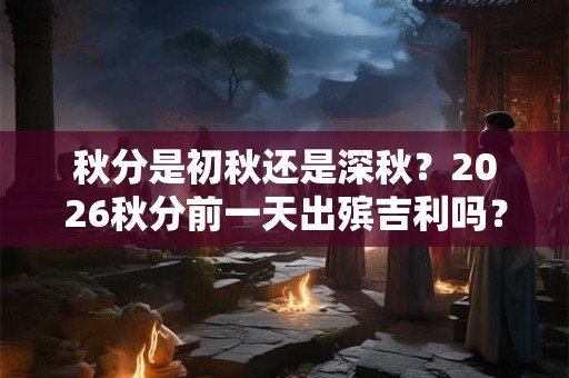 秋分是初秋还是深秋？2026秋分前一天出殡吉利吗？