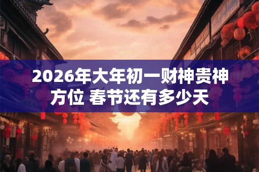 2026年大年初一财神贵神方位 春节还有多少天 2026年大年初一财神贵神方位 春节还有多少天