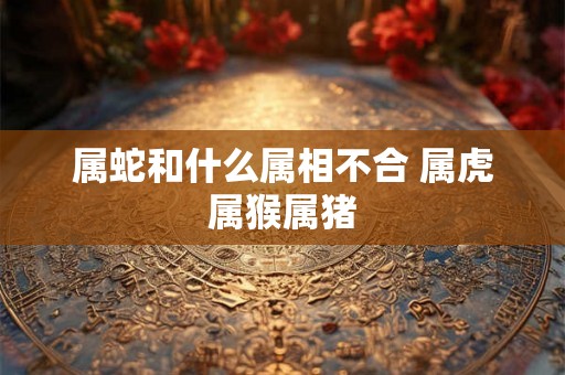 属蛇和什么属相不合 属虎属猴属猪