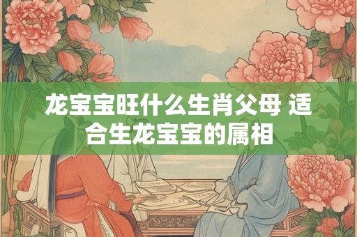 龙宝宝旺什么生肖父母 适合生龙宝宝的属相