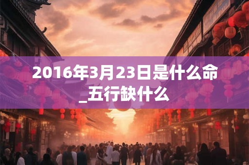 2016年3月23日是什么命_五行缺什么