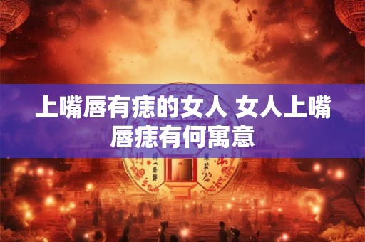 上嘴唇有痣的女人 女人上嘴唇痣有何寓意 上嘴唇有痣的女人 女人上嘴唇痣有何寓意