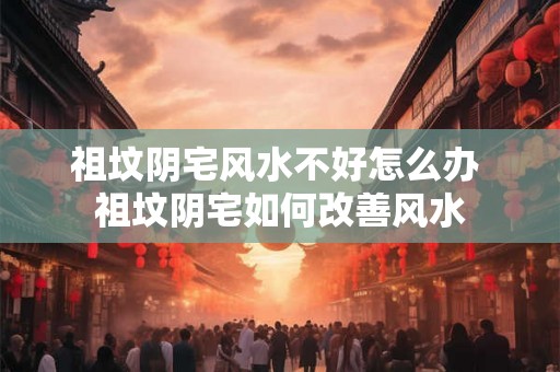 祖坟阴宅风水不好怎么办 祖坟阴宅如何改善风水 祖坟阴宅风水不好怎么办 祖坟阴宅如何改善风水
