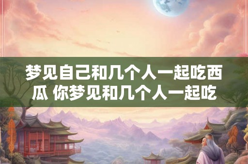 梦见自己和几个人一起吃西瓜 你梦见和几个人一起吃西瓜了吗