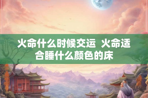 火命什么时候交运 火命适合睡什么颜色的床 火命什么时候交运 火命适合睡什么颜色的床
