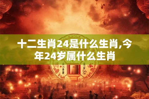 十二生肖24是什么生肖,今年24岁属什么生肖