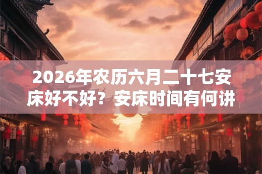 2026年农历六月二十七安床好不好？安床时间有何讲究？