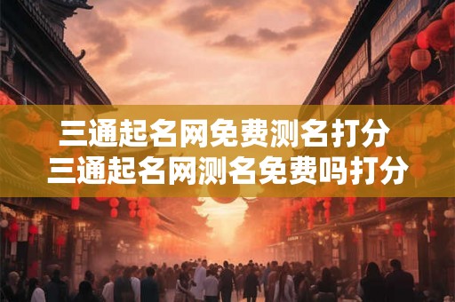 三通起名网免费测名打分 三通起名网测名免费吗打分准吗 三通起名网免费测名打分 三通起名网测名免费吗打分准吗