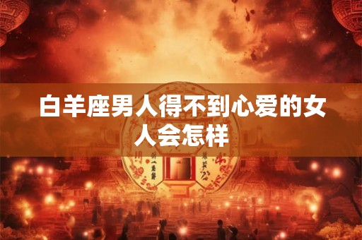 白羊座男人得不到心爱的女人会怎样