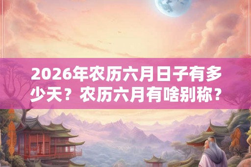 2026年农历六月日子有多少天？农历六月有啥别称？