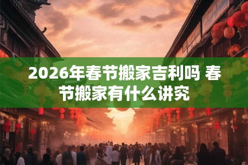 2026年春节搬家吉利吗 春节搬家有什么讲究
