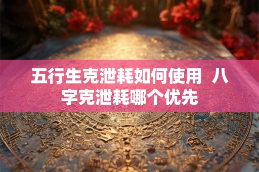 五行生克泄耗如何使用  八字克泄耗哪个优先