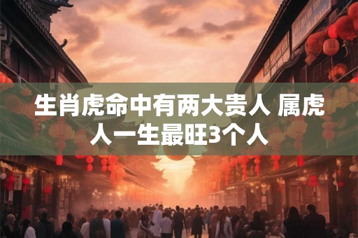 生肖虎命中有两大贵人 属虎人一生最旺3个人