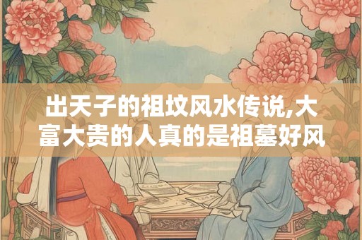 出天子的祖坟风水传说,大富大贵的人真的是祖墓好风水吗