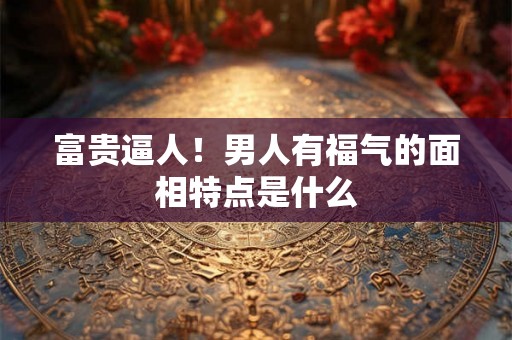 富贵逼人！男人有福气的面相特点是什么