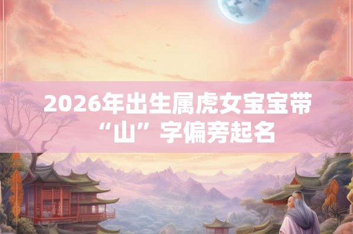 2026年出生属虎女宝宝带“山”字偏旁起名 2026年出生属虎女宝宝带“山”字偏旁起名