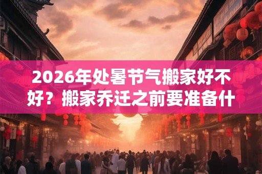 2026年处暑节气搬家好不好？搬家乔迁之前要准备什么？